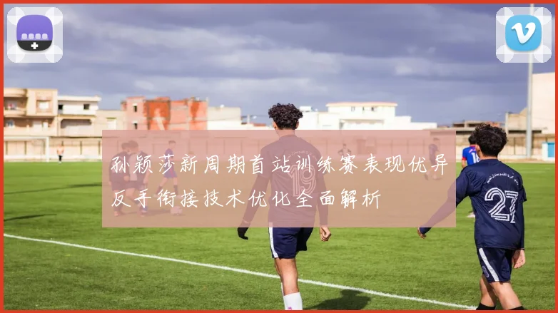 孙颖莎新周期首站训练赛表现优异反手衔接技术优化全面解析